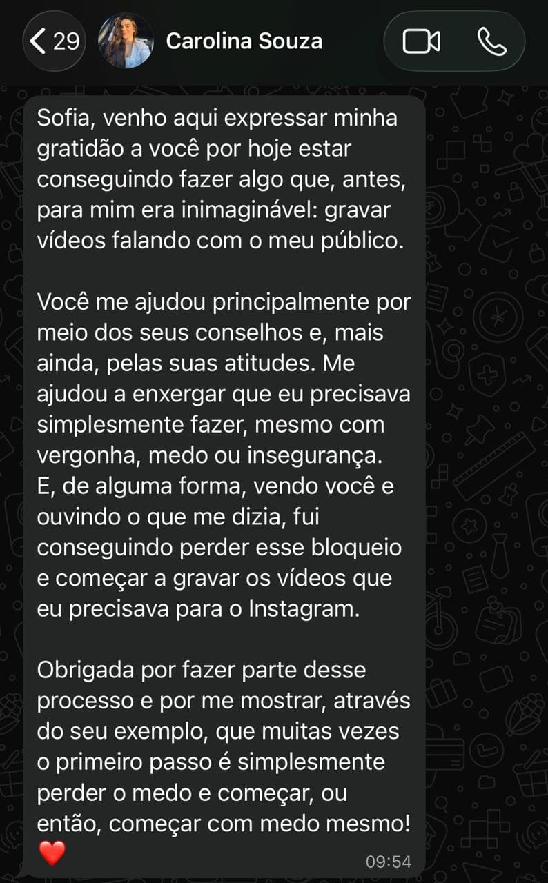 Print de conversa no WhatsApp de Carolina Souza para Sofia: "Venho aqui expressar minha gratidão a você por hoje estar conseguindo fazer algo que, antes, para mim era inimaginável: gravar vídeos falando com o meu público. [...] Obrigada por fazer parte desse processo e por me mostrar, através do seu exemplo, que muitas vezes o primeiro passo é simplesmente perder o medo e começar, ou então, começar com medo mesmo!"