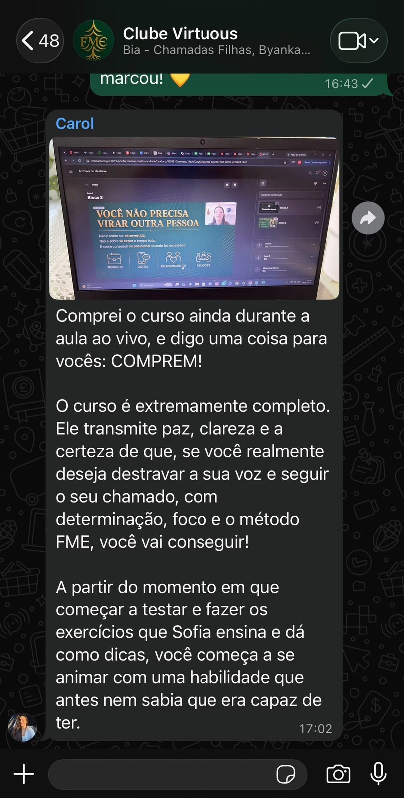 Print de mensagem de Carolina Souza no grupo do Clube Virtuous sobre o curso A Chave do Destrave: "Comprei o curso ainda durante a aula ao vivo, e digo uma coisa para vocês: COMPREM! O curso é extremamente completo. Ele transmite paz, clareza e a certeza de que, se você realmente deseja destravar a sua voz e seguir o seu chamado, com determinação, foco e o método FME, você vai conseguir! A partir do momento em que começar a testar e fazer os exercícios que Sofia ensina e dá como dicas, você começa a se animar com uma habilidade que antes nem sabia que era capaz de ter."