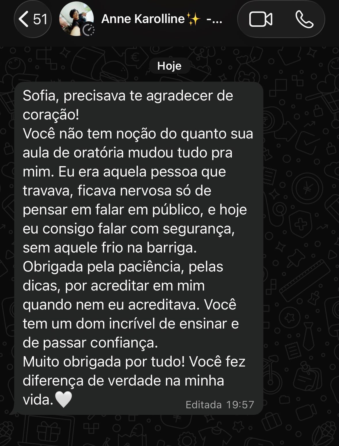 Print de conversa no WhatsApp de Anne Karolline para Sofia: "Sofia, precisava te agradecer de coração! Você não tem noção do quanto sua aula de oratória mudou tudo pra mim. Eu era aquela pessoa que travava, ficava nervosa só de pensar em falar em público, e hoje eu consigo falar com segurança, sem aquele frio na barriga. Obrigada pela paciência, pelas dicas, por acreditar em mim quando nem eu acreditava. Você tem um dom incrível de ensinar e de passar confiança. Muito obrigada por tudo! Você fez diferença de verdade na minha vida."