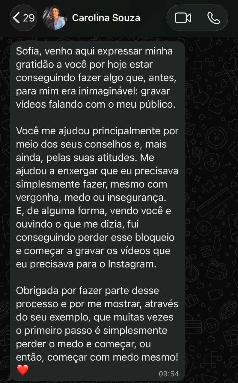 Print de conversa no WhatsApp de Carolina Souza para Sofia: "Venho aqui expressar minha gratidão a você por hoje estar conseguindo fazer algo que, antes, para mim era inimaginável: gravar vídeos falando com o meu público. [...] Obrigada por fazer parte desse processo e por me mostrar, através do seu exemplo, que muitas vezes o primeiro passo é simplesmente perder o medo e começar, ou então, começar com medo mesmo!"