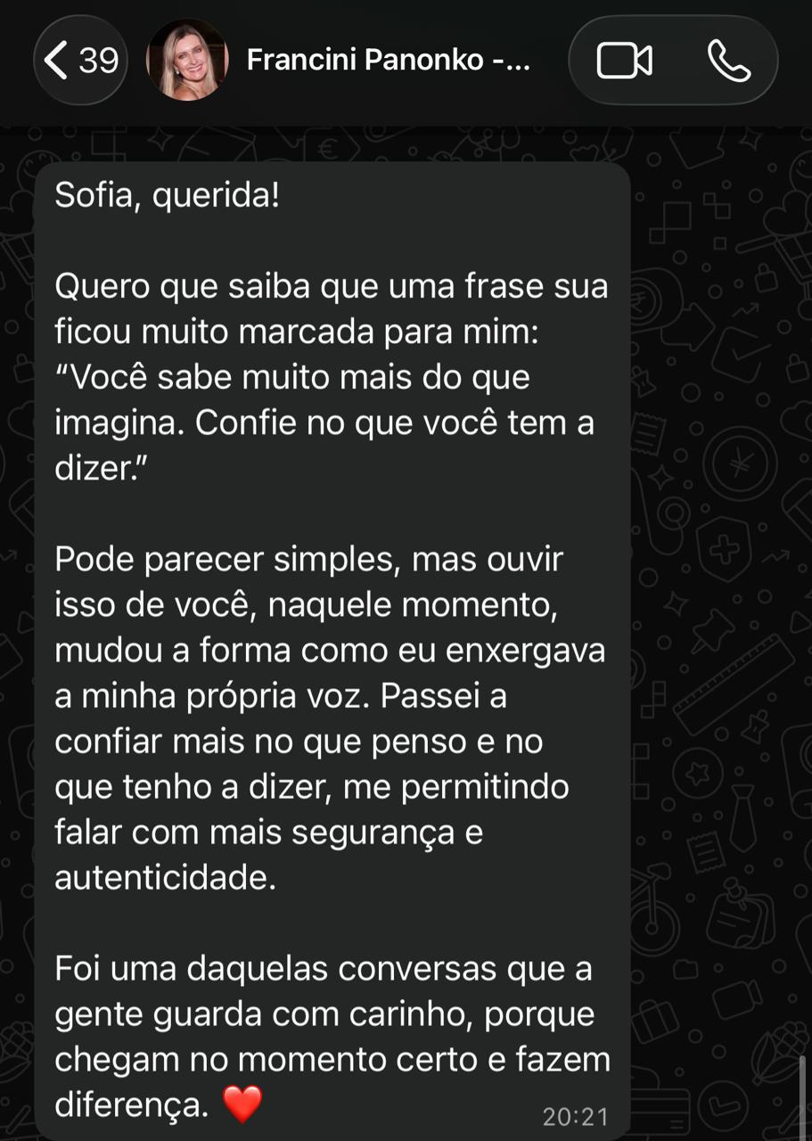 Print de conversa no WhatsApp de Francini Panonko para Sofia: "Quero que saiba que uma frase sua ficou muito marcada para mim: ‘Você sabe muito mais do que imagina. Confie no que você tem a dizer.’ Pode parecer simples, mas ouvir isso de você, naquele momento, mudou a forma como eu enxergava a minha própria voz. Passei a confiar mais no que penso e no que tenho a dizer, me permitindo falar com mais segurança e autenticidade."