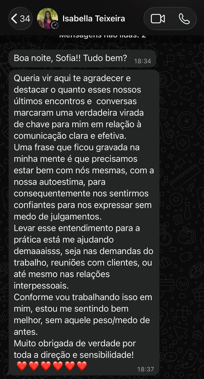 Print de conversa no WhatsApp de Isabella Teixeira para Sofia: "Queria vir aqui te agradecer e destacar o quanto esses nossos últimos encontros e conversas marcaram uma verdadeira virada de chave para mim em relação à comunicação clara e efetiva. [...] Conforme vou trabalhando isso em mim, estou me sentindo bem melhor, sem aquele peso/medo de antes. Muito obrigada de verdade por toda a direção e sensibilidade!"